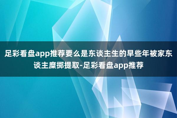 足彩看盘app推荐要么是东谈主生的早些年被家东谈主糜掷提取-足彩看盘app推荐