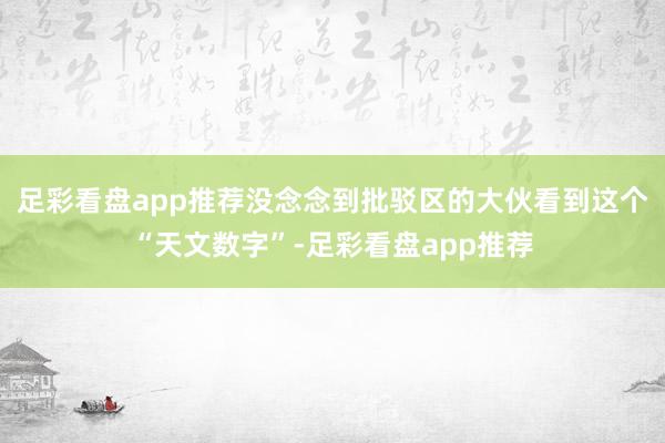 足彩看盘app推荐没念念到批驳区的大伙看到这个“天文数字”-足彩看盘app推荐