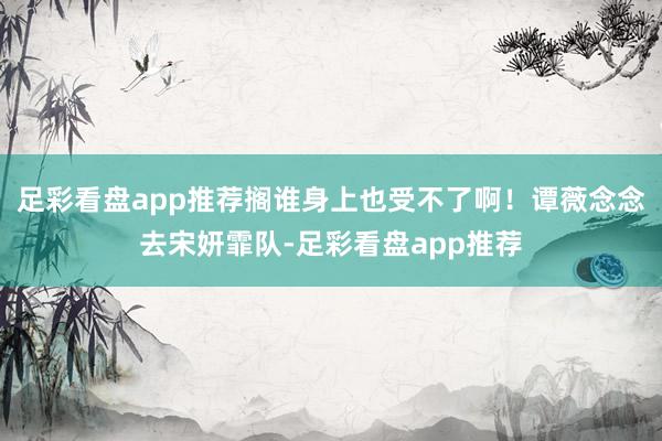 足彩看盘app推荐搁谁身上也受不了啊！谭薇念念去宋妍霏队-足彩看盘app推荐