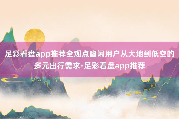 足彩看盘app推荐全观点幽闲用户从大地到低空的多元出行需求-足彩看盘app推荐