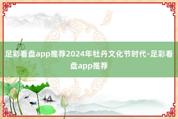 足彩看盘app推荐2024年牡丹文化节时代-足彩看盘app推荐