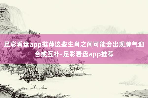足彩看盘app推荐这些生肖之间可能会出现脾气迎合或互补-足彩看盘app推荐