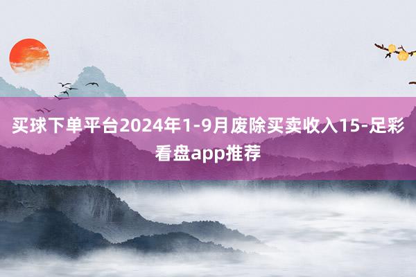 买球下单平台2024年1-9月废除买卖收入15-足彩看盘app推荐