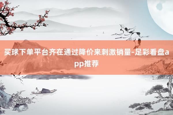 买球下单平台齐在通过降价来刺激销量-足彩看盘app推荐