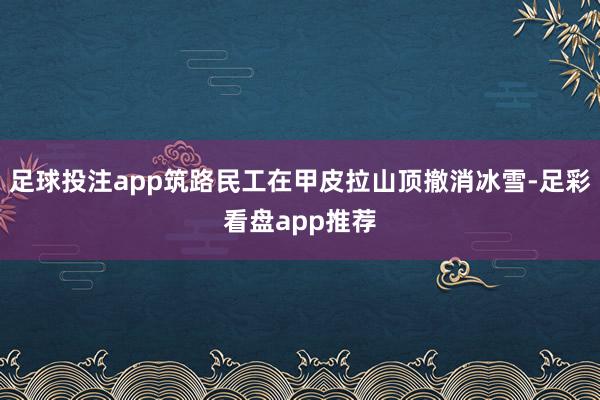 足球投注app筑路民工在甲皮拉山顶撤消冰雪-足彩看盘app推荐