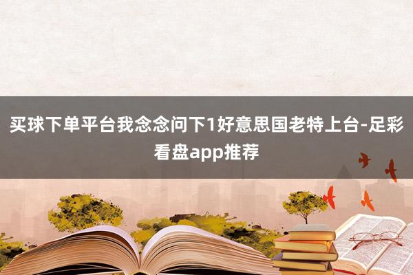 买球下单平台我念念问下1好意思国老特上台-足彩看盘app推荐