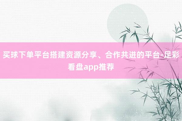 买球下单平台搭建资源分享、合作共进的平台-足彩看盘app推荐