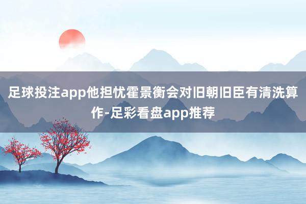 足球投注app他担忧霍景衡会对旧朝旧臣有清洗算作-足彩看盘app推荐