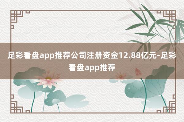 足彩看盘app推荐公司注册资金12.88亿元-足彩看盘app推荐
