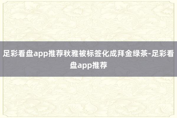足彩看盘app推荐秋雅被标签化成拜金绿茶-足彩看盘app推荐