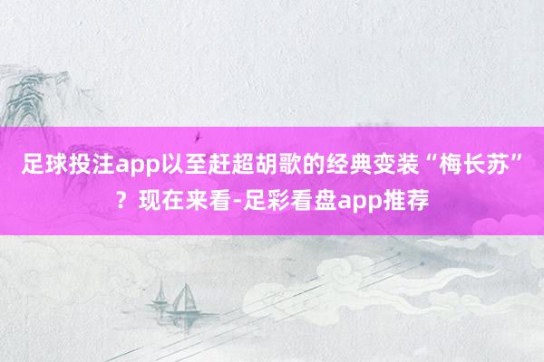 足球投注app以至赶超胡歌的经典变装“梅长苏”？现在来看-足彩看盘app推荐