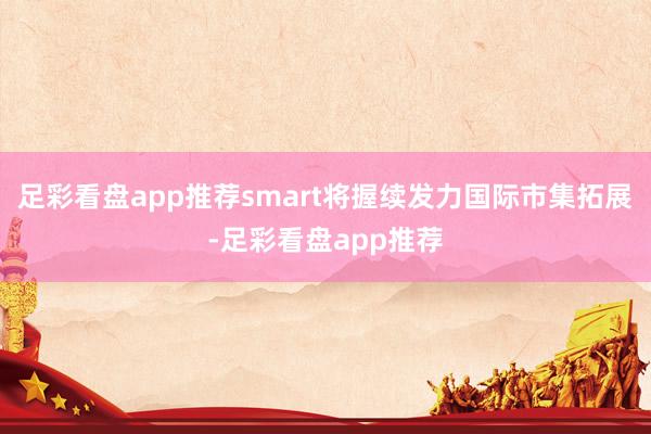足彩看盘app推荐smart将握续发力国际市集拓展-足彩看盘app推荐
