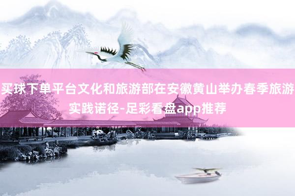 买球下单平台文化和旅游部在安徽黄山举办春季旅游实践诺径-足彩看盘app推荐