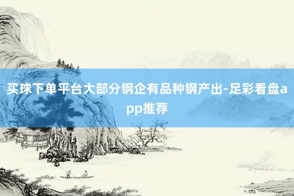 买球下单平台大部分钢企有品种钢产出-足彩看盘app推荐