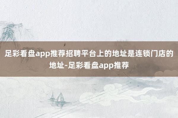 足彩看盘app推荐招聘平台上的地址是连锁门店的地址-足彩看盘app推荐