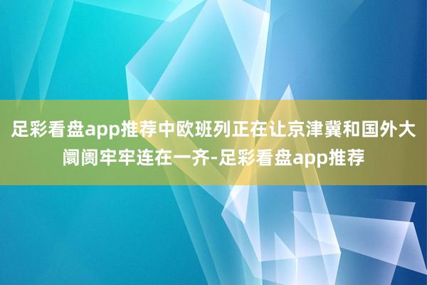 足彩看盘app推荐中欧班列正在让京津冀和国外大阛阓牢牢连在一齐-足彩看盘app推荐
