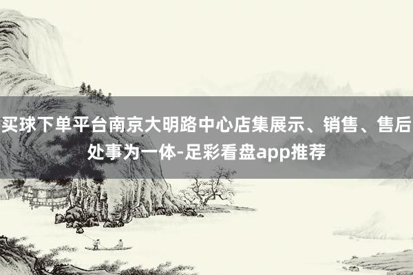 买球下单平台南京大明路中心店集展示、销售、售后处事为一体-足彩看盘app推荐