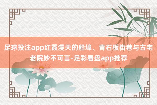 足球投注app红霞漫天的船埠、青石板街巷与古宅老院妙不可言-足彩看盘app推荐