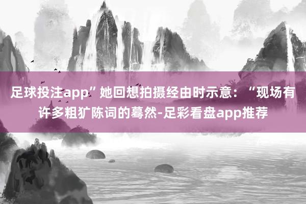 足球投注app”她回想拍摄经由时示意：“现场有许多粗犷陈词的蓦然-足彩看盘app推荐