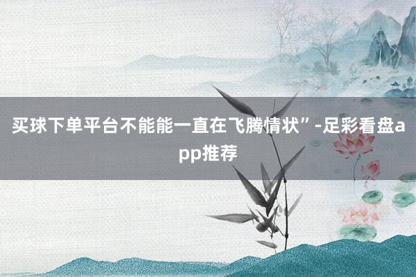 买球下单平台不能能一直在飞腾情状”-足彩看盘app推荐