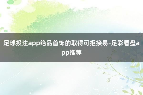 足球投注app绝品首饰的取得可拒接易-足彩看盘app推荐