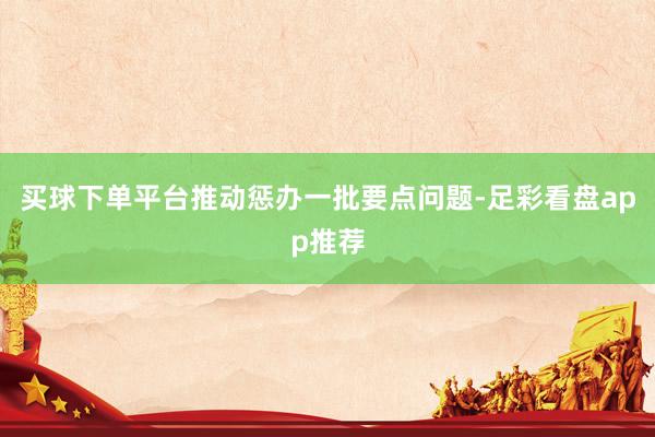 买球下单平台推动惩办一批要点问题-足彩看盘app推荐