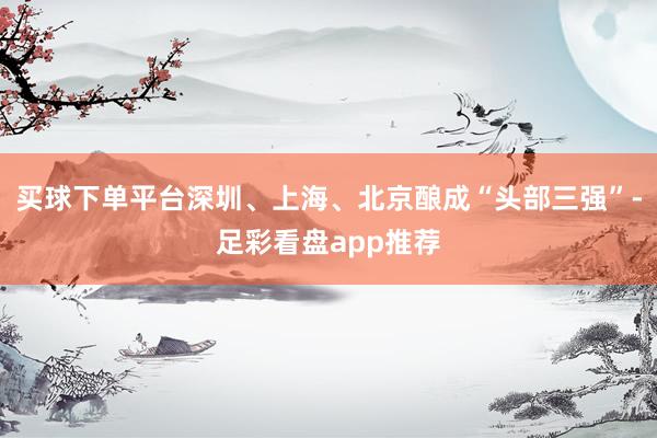买球下单平台深圳、上海、北京酿成“头部三强”-足彩看盘app推荐