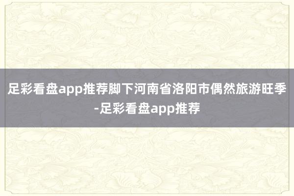 足彩看盘app推荐脚下河南省洛阳市偶然旅游旺季-足彩看盘app推荐