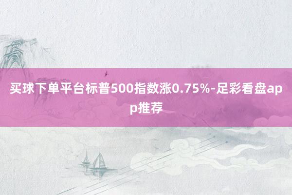 买球下单平台标普500指数涨0.75%-足彩看盘app推荐